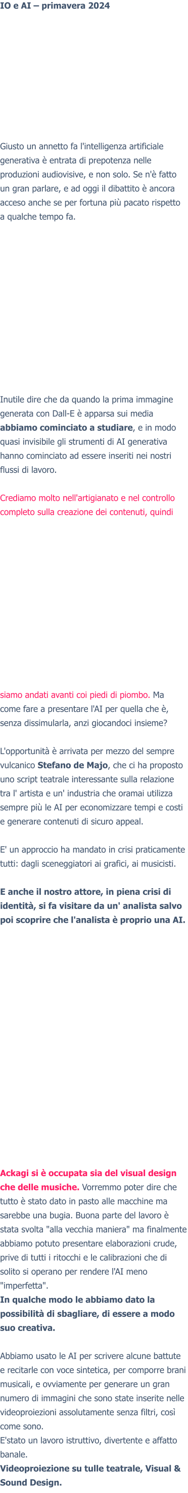 IO e AI – primavera 2024 Giusto un annetto fa l'intelligenza artificiale generativa è entrata di prepotenza nelle produzioni audiovisive, e non solo. Se n'è fatto un gran parlare, e ad oggi il dibattito è ancora acceso anche se per fortuna più pacato rispetto a qualche tempo fa. Inutile dire che da quando la prima immagine generata con Dall-E è apparsa sui media abbiamo cominciato a studiare, e in modo quasi invisibile gli strumenti di AI generativa hanno cominciato ad essere inseriti nei nostri flussi di lavoro.  Crediamo molto nell'artigianato e nel controllo completo sulla creazione dei contenuti, quindi siamo andati avanti coi piedi di piombo. Ma come fare a presentare l'AI per quella che è, senza dissimularla, anzi giocandoci insieme?  L'opportunità è arrivata per mezzo del sempre vulcanico Stefano de Majo, che ci ha proposto uno script teatrale interessante sulla relazione tra l' artista e un' industria che oramai utilizza sempre più le AI per economizzare tempi e costi e generare contenuti di sicuro appeal.  E' un approccio ha mandato in crisi praticamente tutti: dagli sceneggiatori ai grafici, ai musicisti.  E anche il nostro attore, in piena crisi di identità, si fa visitare da un' analista salvo poi scoprire che l'analista è proprio una AI.   Ackagi si è occupata sia del visual design che delle musiche. Vorremmo poter dire che tutto è stato dato in pasto alle macchine ma sarebbe una bugia. Buona parte del lavoro è stata svolta "alla vecchia maniera" ma finalmente abbiamo potuto presentare elaborazioni crude, prive di tutti i ritocchi e le calibrazioni che di solito si operano per rendere l'AI meno "imperfetta". In qualche modo le abbiamo dato la possibilità di sbagliare, di essere a modo suo creativa.  Abbiamo usato le AI per scrivere alcune battute e recitarle con voce sintetica, per comporre brani musicali, e ovviamente per generare un gran numero di immagini che sono state inserite nelle videoproiezioni assolutamente senza filtri, così come sono. E'stato un lavoro istruttivo, divertente e affatto banale. Videoproiezione su tulle teatrale, Visual & Sound Design.