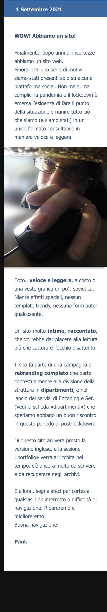 WOW! Abbiamo un sito!  Finalmente, dopo anni di incertezze abbiamo un sito web.Finora, per una serie di motivi, siamo stati presenti solo su alcune piattaforme social. Non male, ma complici la pandemia e il lockdown è emersa l’esigenza di fare il punto della situazione e riunire tutto ciò che siamo (e siamo stati) in un unico formato consultabile in maniera veloce e leggera. Ecco.. veloce e leggera, a costo di una veste grafica un po’.. sovietica. Niente effetti speciali, nessun template trendy, nessuna form auto-qualcosante. Un sito molto intimo, raccontato, che vorrebbe dar piacere alla lettura più che catturare l’occhio disattento.  Il sito fa parte di una campagna di rebranding completo che parte contestualmente alla divisione della struttura in dipartimenti, e nel lancio dei servizi di Encoding e Set. (Vedi la scheda «dipartimenti») che speriamo abbiano un buon riscontro in questo periodo di post-lockdown.Di questo sito arriverà presto la versione inglese, e la sezione «portfolio» verrà arricchita nel tempo, c’è ancora molto da scrivere e da recuperare negli archivi.E allora.. segnalateci per cortesia qualsiasi link interrotto o difficoltà di navigazione. Ripareremo e miglioreremo.Buona navigazione!  Paul.     1 Settembre 2021
