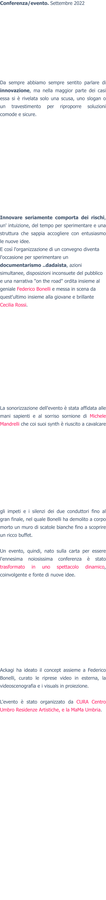 Conferenza/evento. Settembre 2022 Da sempre abbiamo sempre sentito parlare di innovazione, ma nella maggior parte dei casi essa si è rivelata solo una scusa, uno slogan o un travestimento per riproporre soluzioni comode e sicure. Innovare seriamente comporta dei rischi, un' intuizione, del tempo per sperimentare e una struttura che sappia accogliere con entusiasmo le nuove idee. E così l'organizzazione di un convegno diventa l'occasione per sperimentare un documentarismo ..dadaista, azioni simultanee, disposizioni inconsuete del pubblico e una narrativa "on the road" ordita insieme al geniale Federico Bonelli e messa in scena da quest'ultimo insieme alla giovane e brillante Cecilia Rossi. La sonorizzazione dell'evento è stata affidata alle mani sapienti e al sorriso sornione di Michele Mandrelli che coi suoi synth è riuscito a cavalcare gli impeti e i silenzi dei due conduttori fino al gran finale, nel quale Bonelli ha demolito a corpo morto un muro di scatole bianche fino a scoprire un ricco buffet.  Un evento, quindi, nato sulla carta per essere l'ennesima noiosissima conferenza è stato trasformato in uno spettacolo dinamico, coinvolgente e fonte di nuove idee. Ackagi ha ideato il concept assieme a Federico Bonelli, curato le riprese video in esterna, la videoscenografia e i visuals in proiezione.  L'evento è stato organizzato da CURA Centro Umbro Residenze Artistiche, e la MaMa Umbria.