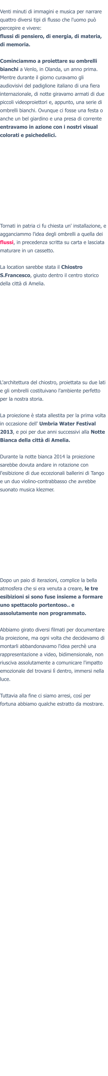 Venti minuti di immagini e musica per narrare quattro diversi tipi di flusso che l'uomo può percepire e vivere:flussi di pensiero, di energia, di materia, di memoria.  Cominciammo a proiettare su ombrelli bianchi a Venlo, in Olanda, un anno prima. Mentre durante il giorno curavamo gli audiovisivi del padiglione italiano di una fiera internazionale, di notte giravamo armati di due piccoli videoproiettori e, appunto, una serie di ombrelli bianchi. Ovunque ci fosse una festa o anche un bel giardino e una presa di corrente entravamo in azione con i nostri visual colorati e psichedelici.  Tornati in patria ci fu chiesta un' installazione, e agganciammo l'idea degli ombrelli a quella dei flussi, in precedenza scritta su carta e lasciata maturare in un cassetto. La location sarebbe stata il Chiostro S.Francesco, giusto dentro il centro storico della città di Amelia.L'architettura del chiostro, proiettata su due lati e gli ombrelli costituivano l'ambiente perfetto per la nostra storia.   La proiezione è stata allestita per la prima volta in occasione dell' Umbria Water Festival 2013, e poi per due anni successivi alla Notte Bianca della città di Amelia.  Durante la notte bianca 2014 la proiezione sarebbe dovuta andare in rotazione con l'esibizione di due eccezionali ballerini di Tango e un duo violino-contrabbasso che avrebbe suonato musica klezmer. Dopo un paio di iterazioni, complice la bella atmosfera che si era venuta a creare, le tre esibizioni si sono fuse insieme a formare uno spettacolo portentoso.. e assolutamente non programmato.  Abbiamo girato diversi filmati per documentare la proiezione, ma ogni volta che decidevamo di montarli abbandonavamo l'idea perchè una rappresentazione a video, bidimensionale, non riusciva assolutamente a comunicare l'impatto emozionale del trovarsi lì dentro, immersi nella luce.  Tuttavia alla fine ci siamo arresi, così per fortuna abbiamo qualche estratto da mostrare.
