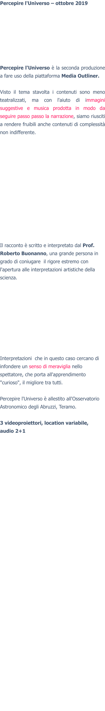 Percepire l'Universo – ottobre 2019  Percepire l'Universo è la seconda produzione a fare uso della piattaforma Media Outliner.  Visto il tema stavolta i contenuti sono meno teatralizzati, ma con l'aiuto di immagini suggestive e musica prodotta in modo da seguire passo passo la narrazione, siamo riusciti a rendere fruibili anche contenuti di complessità non indifferente.  Il racconto è scritto e interpretato dal Prof. Roberto Buonanno, una grande persona in grado di coniugare  il rigore estremo con l'apertura alle interpretazioni artistiche della scienza. Interpretazioni  che in questo caso cercano di infondere un senso di meraviglia nello spettatore, che porta all'apprendimento "curioso", il migliore tra tutti.  Percepire l'Universo è allestito all'Osservatorio Astronomico degli Abruzzi, Teramo.  3 videoproiettori, location variabile,audio 2+1