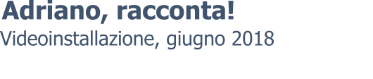 Videoinstallazione, giugno 2018 Adriano, racconta!