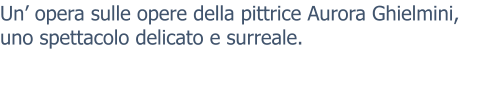 Un’ opera sulle opere della pittrice Aurora Ghielmini, uno spettacolo delicato e surreale.