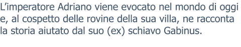 L’imperatore Adriano viene evocato nel mondo di oggi e, al cospetto delle rovine della sua villa, ne racconta la storia aiutato dal suo (ex) schiavo Gabinus.