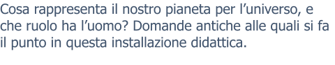 Cosa rappresenta il nostro pianeta per l’universo, e che ruolo ha l’uomo? Domande antiche alle quali si fa il punto in questa installazione didattica.