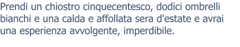 Prendi un chiostro cinquecentesco, dodici ombrelli bianchi e una calda e affollata sera d'estate e avrai una esperienza avvolgente, imperdibile.