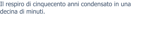 Il respiro di cinquecento anni condensato in una decina di minuti.