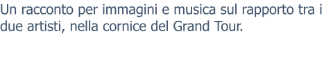 Un racconto per immagini e musica sul rapporto tra i due artisti, nella cornice del Grand Tour.