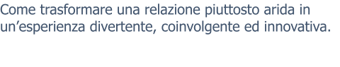 Come trasformare una relazione piuttosto arida in un’esperienza divertente, coinvolgente ed innovativa.