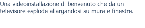Una videoinstallazione di benvenuto che da un televisore esplode allargandosi su mura e finestre.