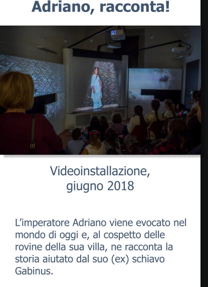 Videoinstallazione,giugno 2018 Adriano, racconta! L’imperatore Adriano viene evocato nel mondo di oggi e, al cospetto delle rovine della sua villa, ne racconta la storia aiutato dal suo (ex) schiavo Gabinus.