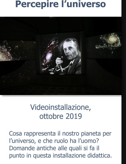 Videoinstallazione, ottobre 2019 Percepire l’universo Cosa rappresenta il nostro pianeta per l’universo, e che ruolo ha l’uomo? Domande antiche alle quali si fa il punto in questa installazione didattica.