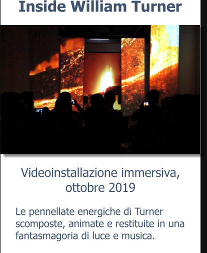 Videoinstallazione immersiva,ottobre 2019 Inside William Turner Le pennellate energiche di Turner scomposte, animate e restituite in una fantasmagoria di luce e musica.