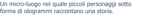 Un micro-luogo nel quale piccoli personaggi sotto forma di ologrammi raccontano una storia.