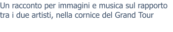 Un racconto per immagini e musica sul rapporto tra i due artisti, nella cornice del Grand Tour