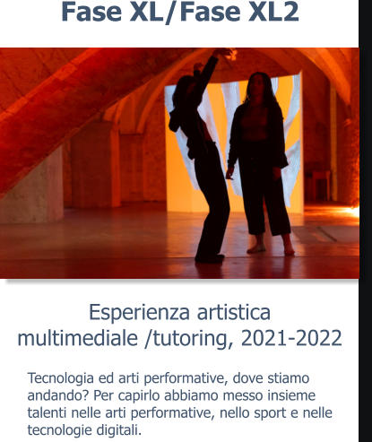 Esperienza artisticamultimediale /tutoring, 2021-2022 Fase XL/Fase XL2 Tecnologia ed arti performative, dove stiamo andando? Per capirlo abbiamo messo insieme talenti nelle arti performative, nello sport e nelle tecnologie digitali.