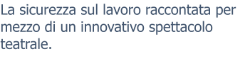 La sicurezza sul lavoro raccontata per mezzo di un innovativo spettacolo teatrale.