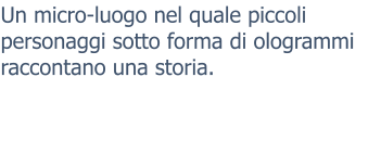 Un micro-luogo nel quale piccoli personaggi sotto forma di ologrammi raccontano una storia.