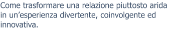Come trasformare una relazione piuttosto arida in un’esperienza divertente, coinvolgente ed innovativa.