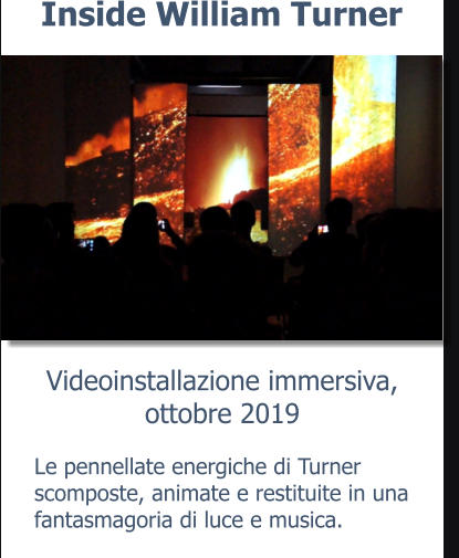 Videoinstallazione immersiva,ottobre 2019 Inside William Turner Le pennellate energiche di Turner scomposte, animate e restituite in una fantasmagoria di luce e musica.