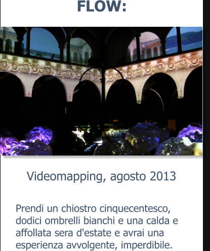 Videomapping, agosto 2013 FLOW: Prendi un chiostro cinquecentesco, dodici ombrelli bianchi e una calda e affollata sera d'estate e avrai una esperienza avvolgente, imperdibile.