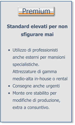 Premium Standard elevati per non sfigurare mai •	Utilizzo di professionisti anche esterni per mansioni specialistiche.Attrezzature di gamma medio-alta in-house o rental •	Consegne anche urgenti •	Monte ore stabilito per modifiche di produzione, extra a consuntivo.