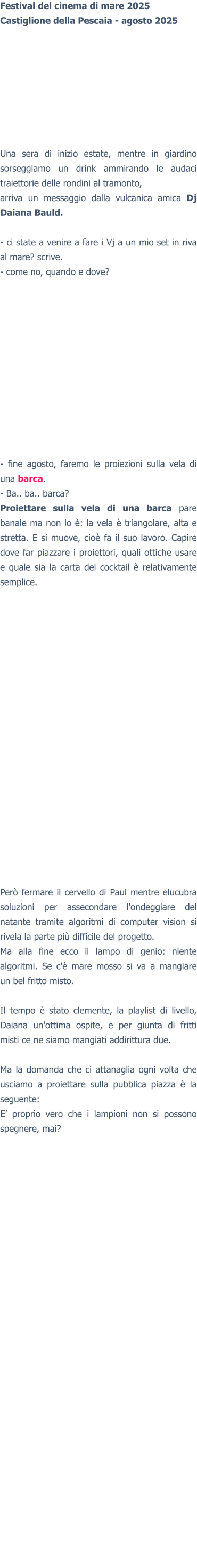 Festival del cinema di mare 2025Castiglione della Pescaia - agosto 2025 Una sera di inizio estate, mentre in giardino sorseggiamo un drink ammirando le audaci traiettorie delle rondini al tramonto,arriva un messaggio dalla vulcanica amica Dj Daiana Bauld.  - ci state a venire a fare i Vj a un mio set in riva al mare? scrive. - come no, quando e dove? - fine agosto, faremo le proiezioni sulla vela di una barca. - Ba.. ba.. barca? Proiettare sulla vela di una barca pare banale ma non lo è: la vela è triangolare, alta e stretta. E si muove, cioè fa il suo lavoro. Capire dove far piazzare i proiettori, quali ottiche usare e quale sia la carta dei cocktail è relativamente semplice.Però fermare il cervello di Paul mentre elucubra soluzioni per assecondare l'ondeggiare del natante tramite algoritmi di computer vision si rivela la parte più difficile del progetto. Ma alla fine ecco il lampo di genio: niente algoritmi. Se c'è mare mosso si va a mangiare un bel fritto misto.  Il tempo è stato clemente, la playlist di livello, Daiana un'ottima ospite, e per giunta di fritti misti ce ne siamo mangiati addirittura due.  Ma la domanda che ci attanaglia ogni volta che usciamo a proiettare sulla pubblica piazza è la seguente:E’ proprio vero che i lampioni non si possono spegnere, mai?   