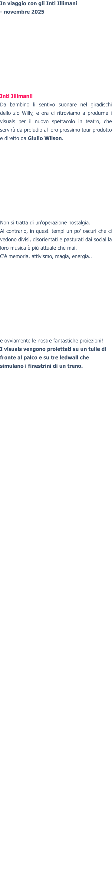 In viaggio con gli Inti Illimani- novembre 2025 Inti Illimani! Da bambino li sentivo suonare nel giradischi dello zio Willy, e ora ci ritroviamo a produrne i visuals per il nuovo spettacolo in teatro, che servirà da preludio al loro prossimo tour prodotto e diretto da Giulio Wilson.Non si tratta di un'operazione nostalgia.Al contrario, in questi tempi un po' oscuri che ci vedono divisi, disorientati e pasturati dai social la loro musica è più attuale che mai. C'è memoria, attivismo, magia, energia..e ovviamente le nostre fantastiche proiezioni! I visuals vengono proiettati su un tulle di fronte al palco e su tre ledwall che simulano i finestrini di un treno.