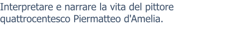 Interpretare e narrare la vita del pittore quattrocentesco Piermatteo d'Amelia.
