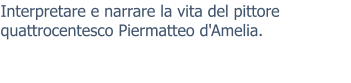 Interpretare e narrare la vita del pittore quattrocentesco Piermatteo d'Amelia.