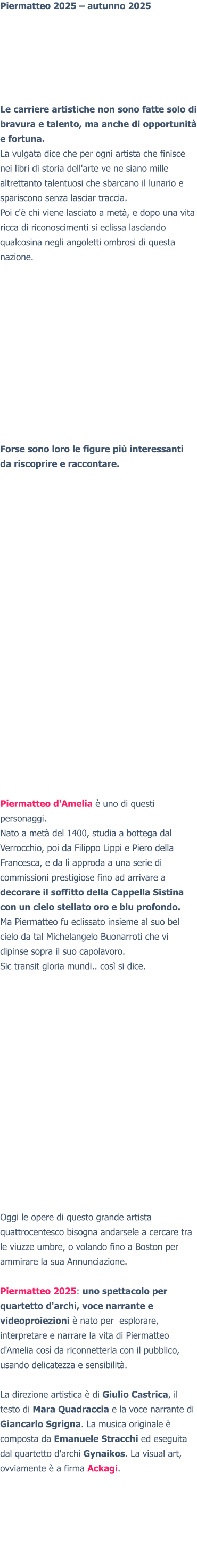 Piermatteo 2025 – autunno 2025 Le carriere artistiche non sono fatte solo di bravura e talento, ma anche di opportunità e fortuna. La vulgata dice che per ogni artista che finisce nei libri di storia dell'arte ve ne siano mille altrettanto talentuosi che sbarcano il lunario e spariscono senza lasciar traccia. Poi c'è chi viene lasciato a metà, e dopo una vita ricca di riconoscimenti si eclissa lasciando qualcosina negli angoletti ombrosi di questa nazione. Forse sono loro le figure più interessanti da riscoprire e raccontare. Piermatteo d'Amelia è uno di questi personaggi. Nato a metà del 1400, studia a bottega dal Verrocchio, poi da Filippo Lippi e Piero della Francesca, e da lì approda a una serie di commissioni prestigiose fino ad arrivare a decorare il soffitto della Cappella Sistina con un cielo stellato oro e blu profondo. Ma Piermatteo fu eclissato insieme al suo bel cielo da tal Michelangelo Buonarroti che vi dipinse sopra il suo capolavoro. Sic transit gloria mundi.. così si dice. Oggi le opere di questo grande artista quattrocentesco bisogna andarsele a cercare tra le viuzze umbre, o volando fino a Boston per ammirare la sua Annunciazione.   Piermatteo 2025: uno spettacolo per quartetto d'archi, voce narrante e videoproiezioni è nato per  esplorare, interpretare e narrare la vita di Piermatteo d'Amelia così da riconnetterla con il pubblico, usando delicatezza e sensibilità.  La direzione artistica è di Giulio Castrica, il testo di Mara Quadraccia e la voce narrante di Giancarlo Sgrigna. La musica originale è composta da Emanuele Stracchi ed eseguita dal quartetto d'archi Gynaikos. La visual art, ovviamente è a firma Ackagi.