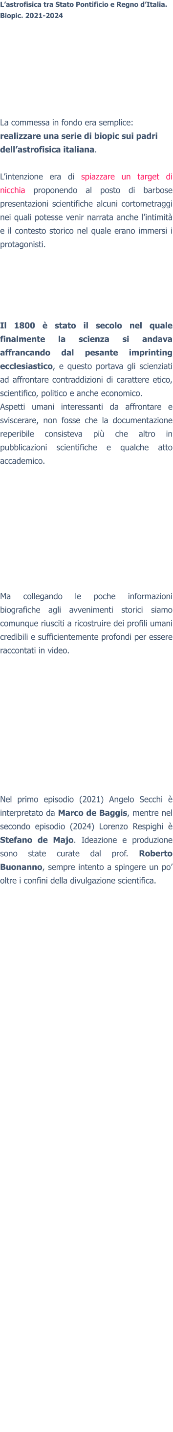 L’astrofisica tra Stato Pontificio e Regno d’Italia. Biopic. 2021-2024 La commessa in fondo era semplice: realizzare una serie di biopic sui padri dell’astrofisica italiana.  L’intenzione era di spiazzare un target di nicchia proponendo al posto di barbose presentazioni scientifiche alcuni cortometraggi nei quali potesse venir narrata anche l’intimità e il contesto storico nel quale erano immersi i protagonisti. Il 1800 è stato il secolo nel quale finalmente la scienza si andava affrancando dal pesante imprinting ecclesiastico, e questo portava gli scienziati ad affrontare contraddizioni di carattere etico, scientifico, politico e anche economico. Aspetti umani interessanti da affrontare e sviscerare, non fosse che la documentazione reperibile consisteva più che altro in pubblicazioni scientifiche e qualche atto accademico. Ma collegando le poche informazioni biografiche agli avvenimenti storici siamo comunque riusciti a ricostruire dei profili umani credibili e sufficientemente profondi per essere raccontati in video.  Nel primo episodio (2021) Angelo Secchi è interpretato da Marco de Baggis, mentre nel secondo episodio (2024) Lorenzo Respighi è Stefano de Majo. Ideazione e produzione sono state curate dal prof. Roberto Buonanno, sempre intento a spingere un po’ oltre i confini della divulgazione scientifica.  