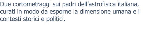 Due cortometraggi sui padri dell’astrofisica italiana, curati in modo da esporne la dimensione umana e i contesti storici e politici.