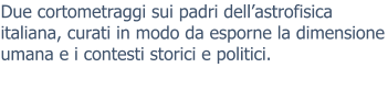 Due cortometraggi sui padri dell’astrofisica italiana, curati in modo da esporne la dimensione umana e i contesti storici e politici.
