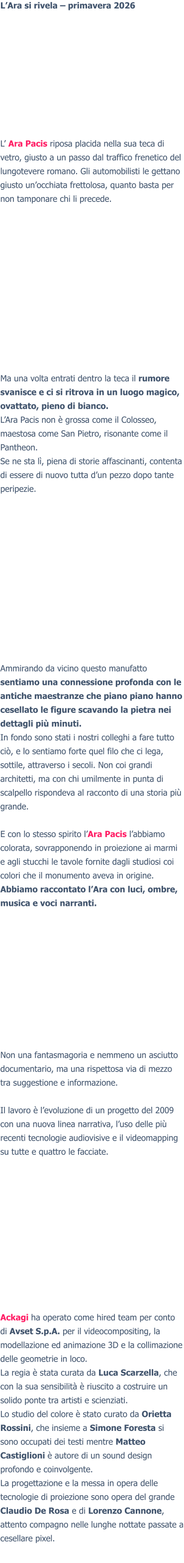 L’Ara si rivela – primavera 2026 L’ Ara Pacis riposa placida nella sua teca di vetro, giusto a un passo dal traffico frenetico del lungotevere romano. Gli automobilisti le gettano giusto un’occhiata frettolosa, quanto basta per non tamponare chi li precede. Ma una volta entrati dentro la teca il rumore svanisce e ci si ritrova in un luogo magico, ovattato, pieno di bianco. L’Ara Pacis non è grossa come il Colosseo, maestosa come San Pietro, risonante come il Pantheon. Se ne sta lì, piena di storie affascinanti, contenta di essere di nuovo tutta d’un pezzo dopo tante peripezie. Ammirando da vicino questo manufatto sentiamo una connessione profonda con le antiche maestranze che piano piano hanno cesellato le figure scavando la pietra nei dettagli più minuti. In fondo sono stati i nostri colleghi a fare tutto ciò, e lo sentiamo forte quel filo che ci lega, sottile, attraverso i secoli. Non coi grandi architetti, ma con chi umilmente in punta di scalpello rispondeva al racconto di una storia più grande.  E con lo stesso spirito l’Ara Pacis l’abbiamo colorata, sovrapponendo in proiezione ai marmi e agli stucchi le tavole fornite dagli studiosi coi colori che il monumento aveva in origine.Abbiamo raccontato l’Ara con luci, ombre, musica e voci narranti. Non una fantasmagoria e nemmeno un asciutto documentario, ma una rispettosa via di mezzo tra suggestione e informazione.  Il lavoro è l’evoluzione di un progetto del 2009 con una nuova linea narrativa, l’uso delle più recenti tecnologie audiovisive e il videomapping su tutte e quattro le facciate.  Ackagi ha operato come hired team per conto di Avset S.p.A. per il videocompositing, la modellazione ed animazione 3D e la collimazione delle geometrie in loco. La regia è stata curata da Luca Scarzella, che con la sua sensibilità è riuscito a costruire un solido ponte tra artisti e scienziati. Lo studio del colore è stato curato da Orietta Rossini, che insieme a Simone Foresta si sono occupati dei testi mentre Matteo Castiglioni è autore di un sound design profondo e coinvolgente. La progettazione e la messa in opera delle tecnologie di proiezione sono opera del grande Claudio De Rosa e di Lorenzo Cannone, attento compagno nelle lunghe nottate passate a cesellare pixel.