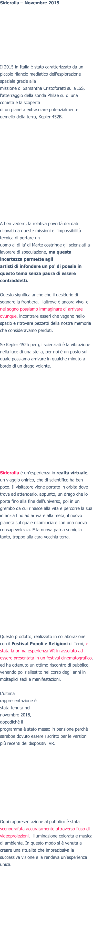 Sideralia – Novembre 2015Il 2015 in Italia è stato caratterizzato da un piccolo rilancio mediatico dell'esplorazione spaziale grazie alla missione di Samantha Cristoforetti sulla ISS, l'atterraggio della sonda Philae su di una cometa e la scoperta di un pianeta extrasolare potenzialmente gemello della terra, Kepler 452B.  A ben vedere, la relativa povertà dei dati ricavati da queste missioni e l'impossibilità tecnica di portare un uomo al di la' di Marte costringe gli scienziati a lavorare di speculazione, ma questa incertezza permette agli artisti di infondere un po' di poesia in questo tema senza paura di essere contraddetti.  Questo significa anche che il desiderio di sognare la frontiera,  l'altrove è ancora vivo, e nel sogno possiamo immaginare di arrivare ovunque, incontrare esseri che vagano nello spazio e ritrovare pezzetti della nostra memoria che consideravamo perduti.  Se Kepler 452b per gli scienziati è la vibrazione nella luce di una stella, per noi è un posto sul quale possiamo arrivare in qualche minuto a bordo di un drago volante.  Sideralia è un'esperienza in realtà virtuale, un viaggio onirico, che di scientifico ha ben poco. Il visitatore viene portato in orbita dove trova ad attenderlo, appunto, un drago che lo porta fino alla fine dell'universo, poi in un grembo da cui rinasce alla vita e percorre la sua infanzia fino ad arrivare alla meta, il nuovo pianeta sul quale ricominciare con una nuova consapevolezza. E la nuova patria somiglia tanto, troppo alla cara vecchia terra.  Questo prodotto, realizzato in collaborazione con il Festival Popoli e Religioni di Terni, è stata la prima esperienza VR in assoluto ad essere presentata in un festival cinematografico, ed ha ottenuto un ottimo riscontro di pubblico, venendo poi riallestito nel corso degli anni in molteplici sedi e manifestazioni.  L'ultima rappresentazione è stata tenuta nel novembre 2018, dopodichè il programma è stato messo in pensione perchè sarebbe dovuto essere riscritto per le versioni più recenti dei dispositivi VR. Ogni rappresentazione al pubblico è stata scenografata accuratamente attraverso l'uso di videoproiezioni,  illuminazione colorata e musica di ambiente. In questo modo si è venuta a creare una ritualità che impreziosiva la successiva visione e la rendeva un'esperienza unica.