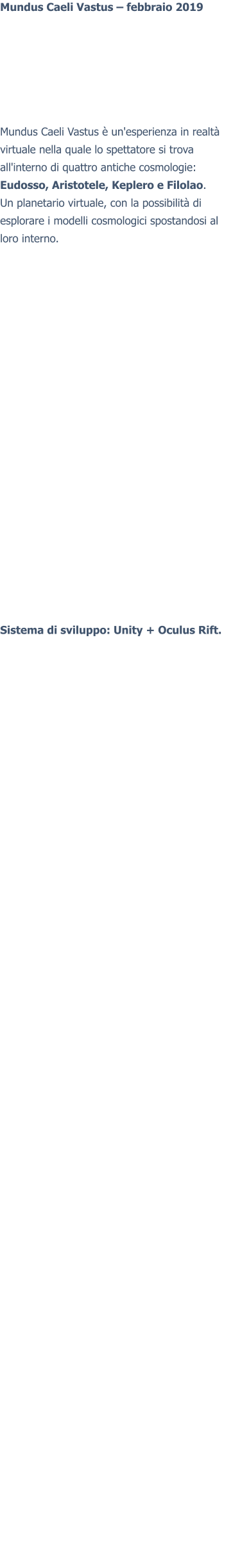 Mundus Caeli Vastus – febbraio 2019 Mundus Caeli Vastus è un'esperienza in realtà virtuale nella quale lo spettatore si trova all'interno di quattro antiche cosmologie: Eudosso, Aristotele, Keplero e Filolao. Un planetario virtuale, con la possibilità di esplorare i modelli cosmologici spostandosi al loro interno.  Sistema di sviluppo: Unity + Oculus Rift.