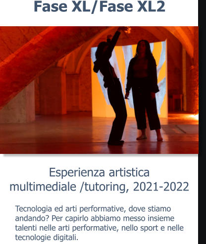 Esperienza artisticamultimediale /tutoring, 2021-2022 Fase XL/Fase XL2 Tecnologia ed arti performative, dove stiamo andando? Per capirlo abbiamo messo insieme talenti nelle arti performative, nello sport e nelle tecnologie digitali.